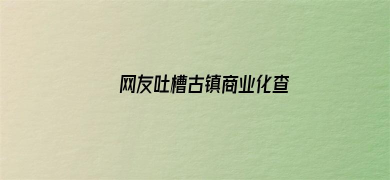 网友吐槽古镇商业化查重率过高